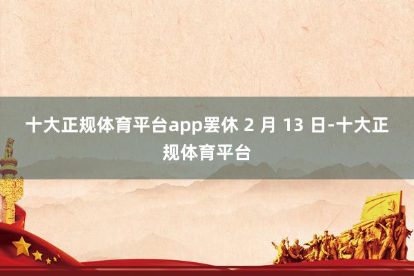 十大正规体育平台app罢休 2 月 13 日-十大正规体育平台