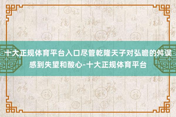 十大正规体育平台入口尽管乾隆天子对弘曕的舛误感到失望和酸心-十大正规体育平台