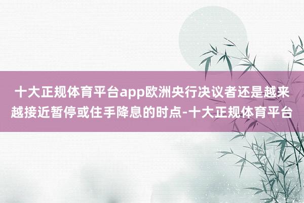 十大正规体育平台app欧洲央行决议者还是越来越接近暂停或住手降息的时点-十大正规体育平台