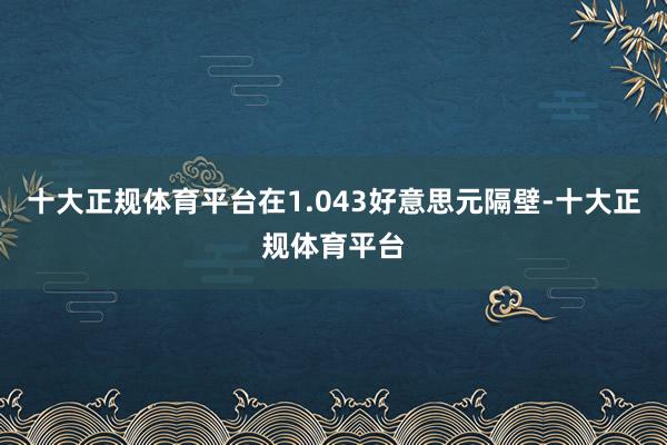 十大正规体育平台在1.043好意思元隔壁-十大正规体育平台