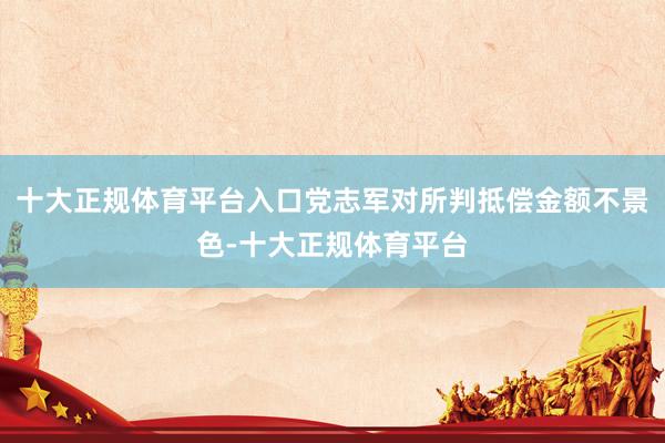 十大正规体育平台入口党志军对所判抵偿金额不景色-十大正规体育平台