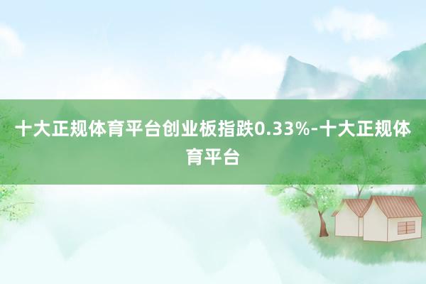 十大正规体育平台创业板指跌0.33%-十大正规体育平台