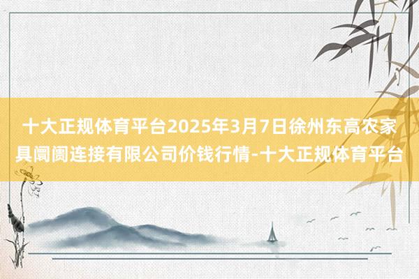 十大正规体育平台2025年3月7日徐州东高农家具阛阓连接有限公司价钱行情-十大正规体育平台