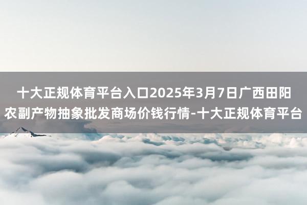 十大正规体育平台入口2025年3月7日广西田阳农副产物抽象批发商场价钱行情-十大正规体育平台