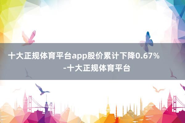 十大正规体育平台app股价累计下降0.67%            -十大正规体育平台
