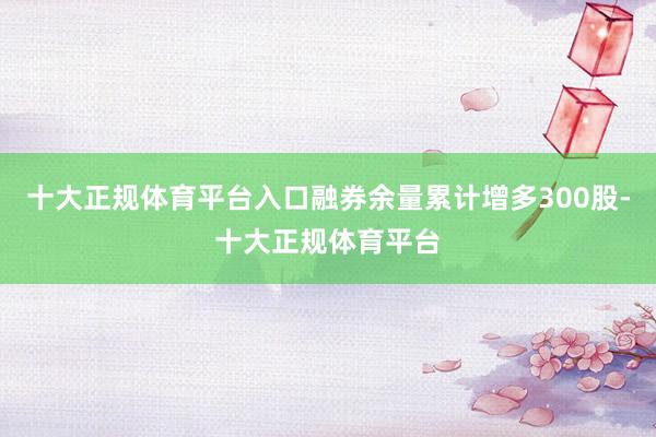 十大正规体育平台入口融券余量累计增多300股-十大正规体育平台