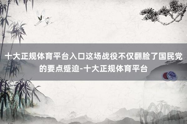 十大正规体育平台入口这场战役不仅翻脸了国民党的要点蹙迫-十大正规体育平台