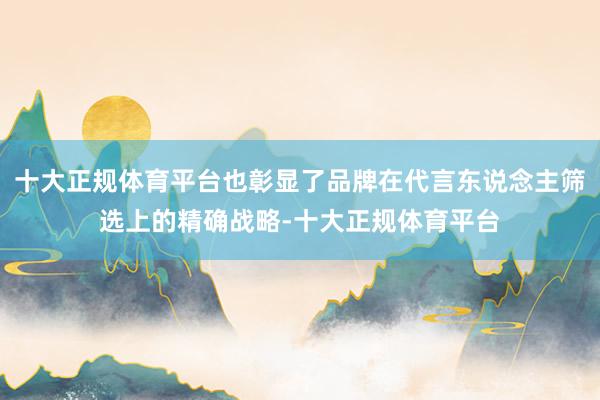 十大正规体育平台也彰显了品牌在代言东说念主筛选上的精确战略-十大正规体育平台