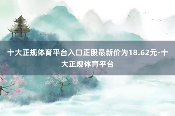 十大正规体育平台入口正股最新价为18.62元-十大正规体育平台