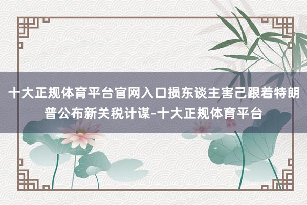 十大正规体育平台官网入口损东谈主害己跟着特朗普公布新关税计谋-十大正规体育平台
