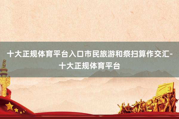 十大正规体育平台入口市民旅游和祭扫算作交汇-十大正规体育平台