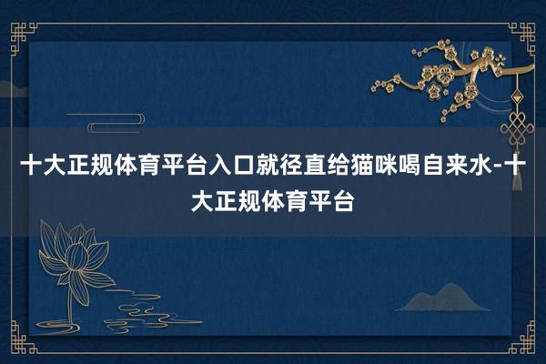 十大正规体育平台入口就径直给猫咪喝自来水-十大正规体育平台
