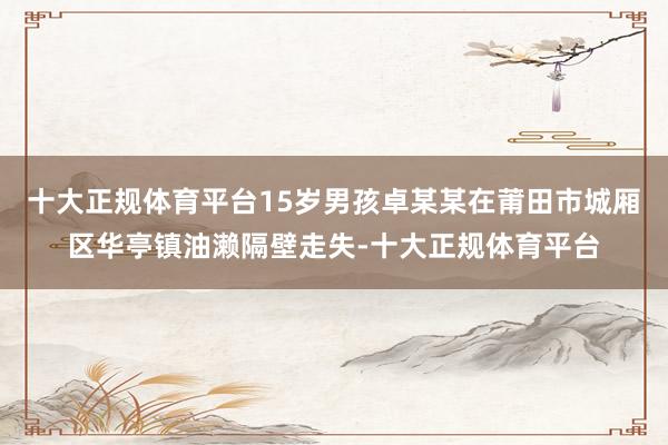 十大正规体育平台15岁男孩卓某某在莆田市城厢区华亭镇油濑隔壁走失-十大正规体育平台