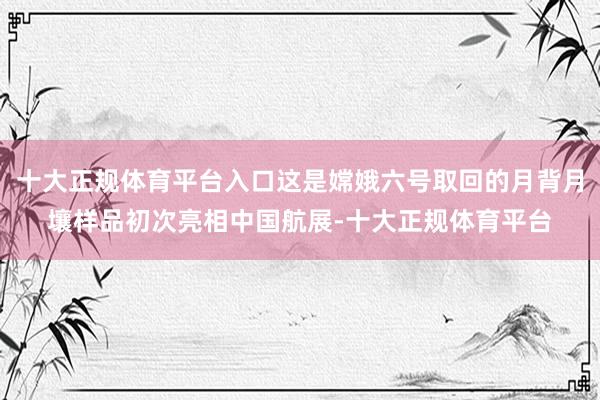 十大正规体育平台入口这是嫦娥六号取回的月背月壤样品初次亮相中国航展-十大正规体育平台
