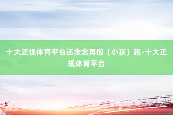 十大正规体育平台还念念再抱（小孩）跑-十大正规体育平台