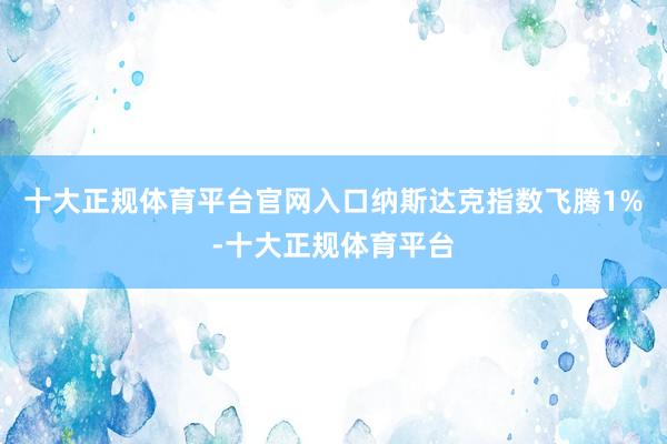 十大正规体育平台官网入口纳斯达克指数飞腾1%-十大正规体育平台