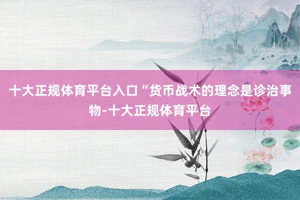 十大正规体育平台入口“货币战术的理念是诊治事物-十大正规体育平台