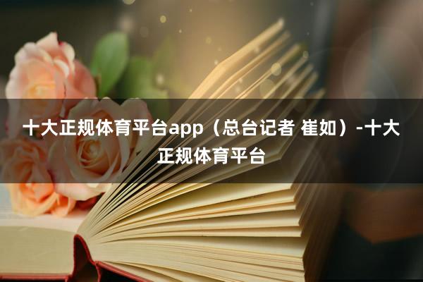 十大正规体育平台app（总台记者 崔如）-十大正规体育平台