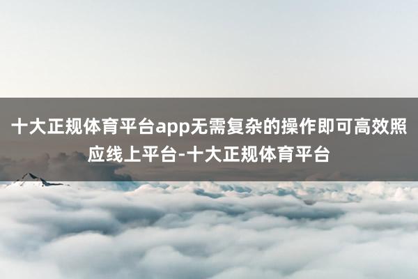 十大正规体育平台app无需复杂的操作即可高效照应线上平台-十大正规体育平台