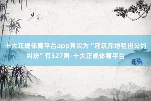 十大正规体育平台app其次为“建筑斥地租出公约纠纷”有327则-十大正规体育平台