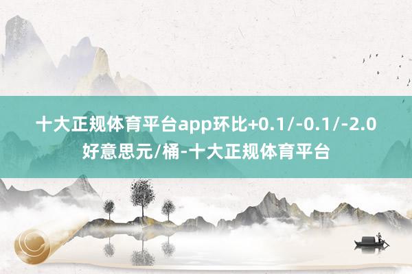 十大正规体育平台app环比+0.1/-0.1/-2.0好意思元/桶-十大正规体育平台