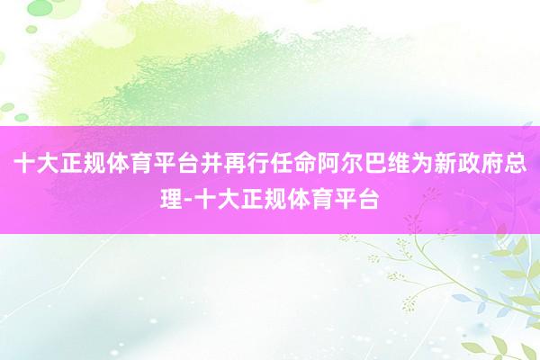 十大正规体育平台并再行任命阿尔巴维为新政府总理-十大正规体育平台