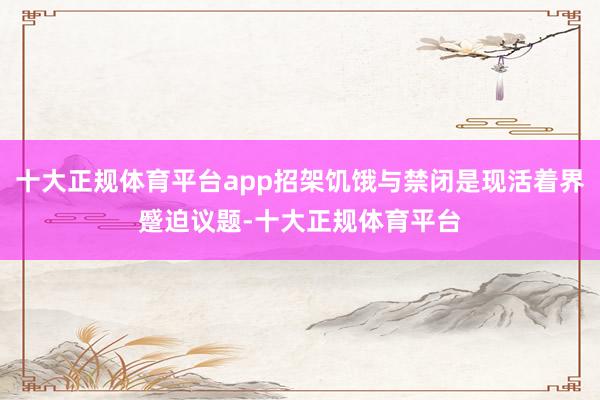 十大正规体育平台app招架饥饿与禁闭是现活着界蹙迫议题-十大正规体育平台
