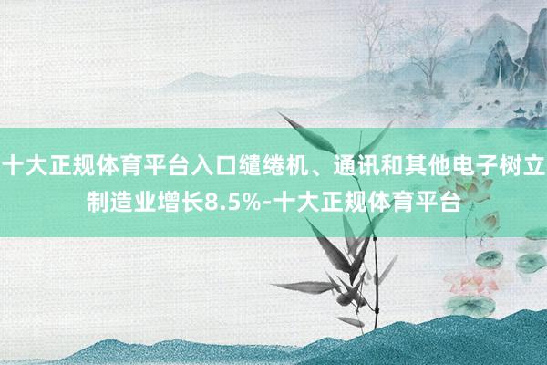 十大正规体育平台入口缱绻机、通讯和其他电子树立制造业增长8.5%-十大正规体育平台