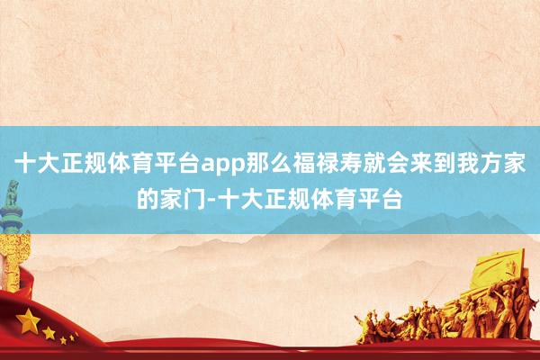 十大正规体育平台app那么福禄寿就会来到我方家的家门-十大正规体育平台