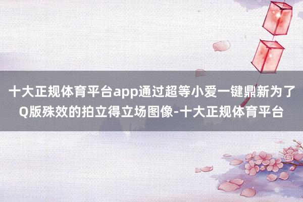 十大正规体育平台app通过超等小爱一键鼎新为了Q版殊效的拍立得立场图像-十大正规体育平台