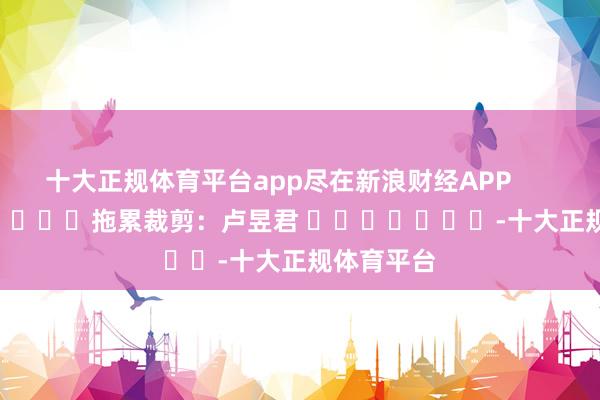十大正规体育平台app尽在新浪财经APP            						拖累裁剪：卢昱君 							-十大正规体育平台