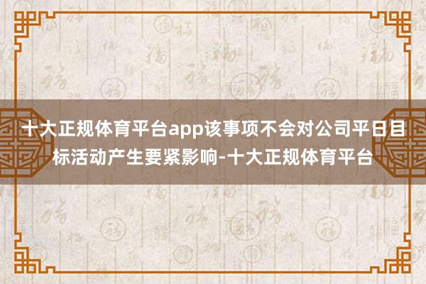 十大正规体育平台app该事项不会对公司平日目标活动产生要紧影响-十大正规体育平台