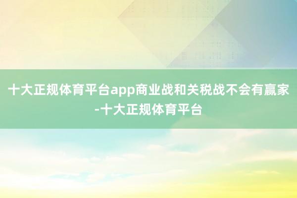 十大正规体育平台app商业战和关税战不会有赢家-十大正规体育平台