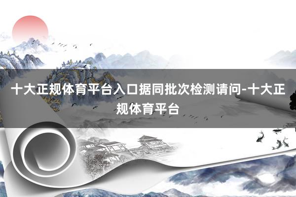 十大正规体育平台入口　　据同批次检测请问-十大正规体育平台