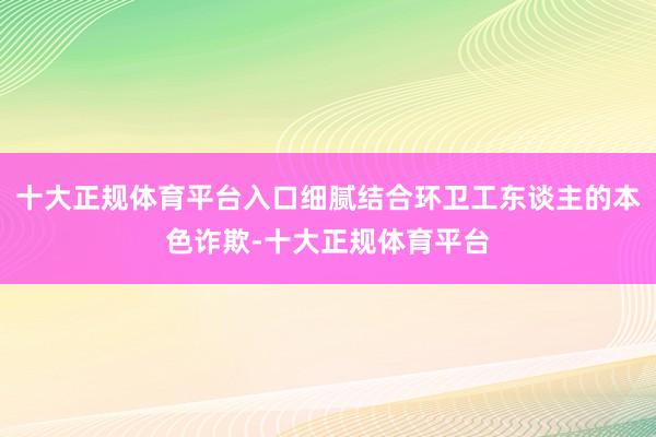 十大正规体育平台入口细腻结合环卫工东谈主的本色诈欺-十大正规体育平台