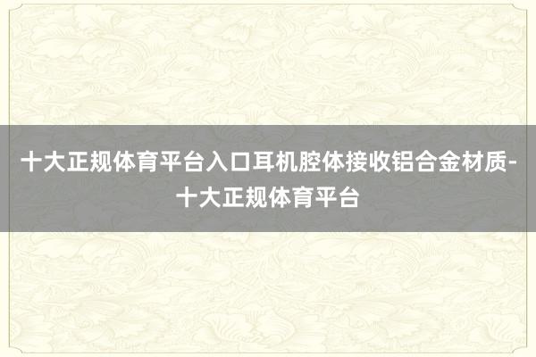 十大正规体育平台入口耳机腔体接收铝合金材质-十大正规体育平台
