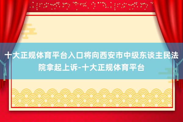 十大正规体育平台入口将向西安市中级东谈主民法院拿起上诉-十大正规体育平台