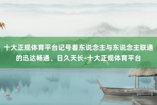 十大正规体育平台记号着东说念主与东说念主联通的迅达畅通、日久天长-十大正规体育平台