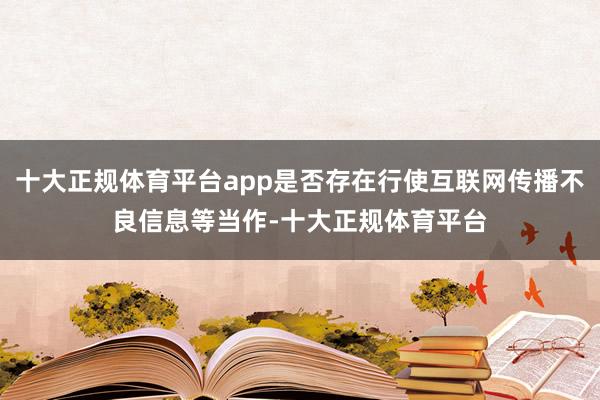 十大正规体育平台app是否存在行使互联网传播不良信息等当作-十大正规体育平台