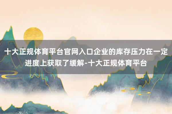 十大正规体育平台官网入口企业的库存压力在一定进度上获取了缓解-十大正规体育平台