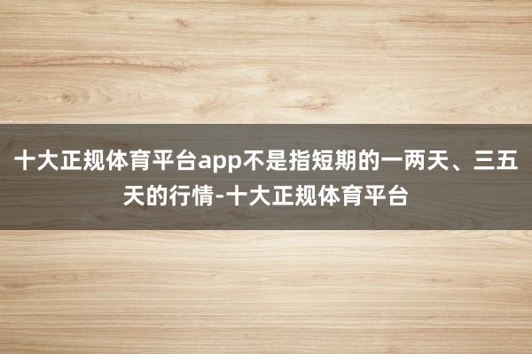 十大正规体育平台app不是指短期的一两天、三五天的行情-十大正规体育平台