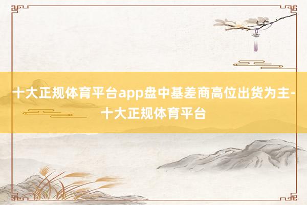 十大正规体育平台app盘中基差商高位出货为主-十大正规体育平台