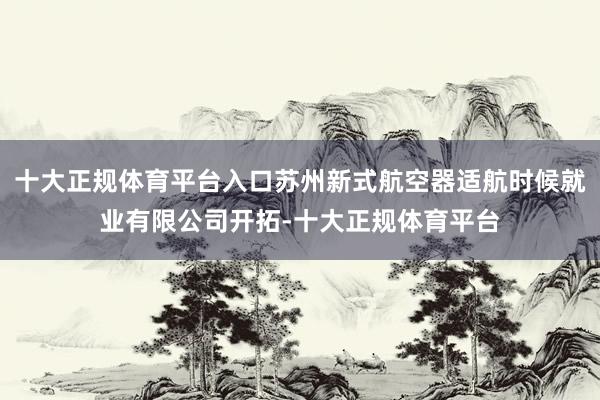 十大正规体育平台入口苏州新式航空器适航时候就业有限公司开拓-十大正规体育平台