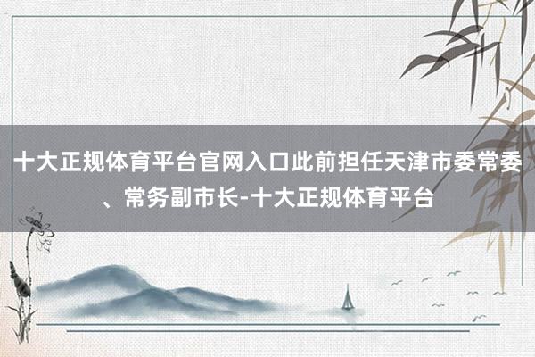 十大正规体育平台官网入口此前担任天津市委常委、常务副市长-十大正规体育平台