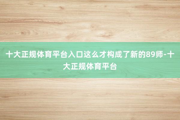 十大正规体育平台入口这么才构成了新的89师-十大正规体育平台