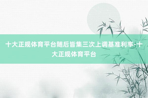 十大正规体育平台随后皆集三次上调基准利率-十大正规体育平台