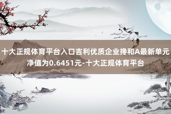 十大正规体育平台入口吉利优质企业搀和A最新单元净值为0.6451元-十大正规体育平台