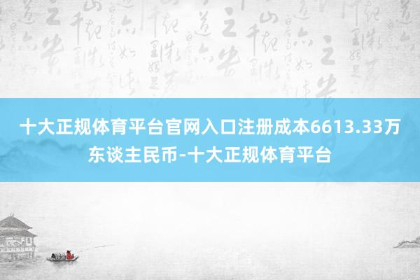 十大正规体育平台官网入口注册成本6613.33万东谈主民币-十大正规体育平台