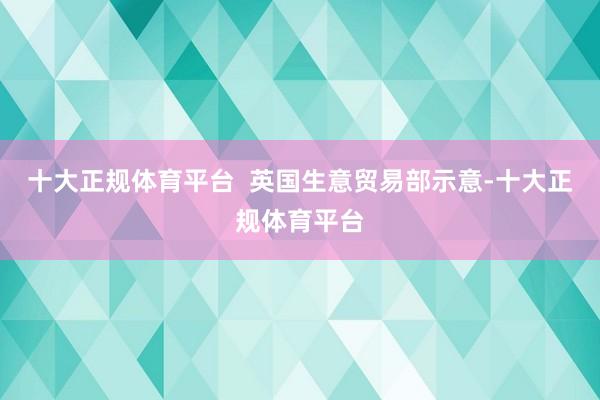十大正规体育平台  英国生意贸易部示意-十大正规体育平台