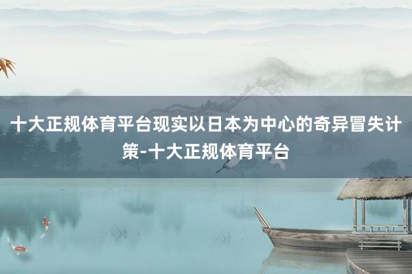 十大正规体育平台现实以日本为中心的奇异冒失计策-十大正规体育平台